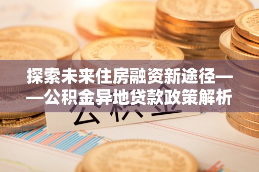 快办探索未来住房融资新途径——公积金异地贷款政策解析与实践