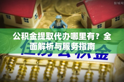 快办公积金提取代办哪里有？全面解析与服务指南