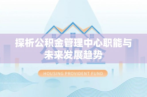 快办探析公积金管理中心职能与未来发展趋势