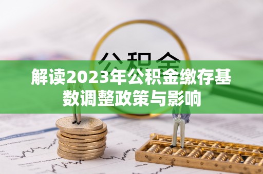 快办解读2023年公积金缴存基数调整政策与影响