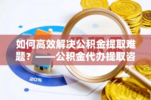 快办如何高效解决公积金提取难题？——公积金代办提取咨询服务全解析