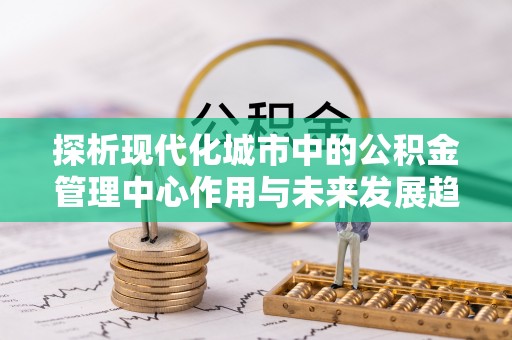 快办探析现代化城市中的公积金管理中心作用与未来发展趋势