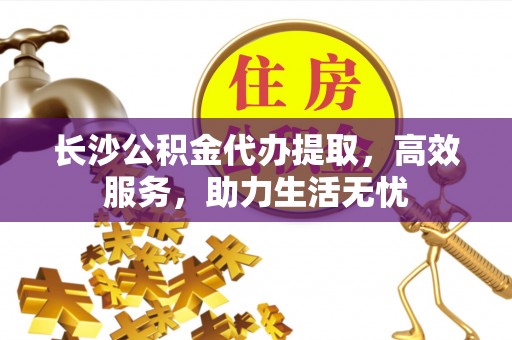 快办长沙公积金代办提取，高效服务，助力生活无忧