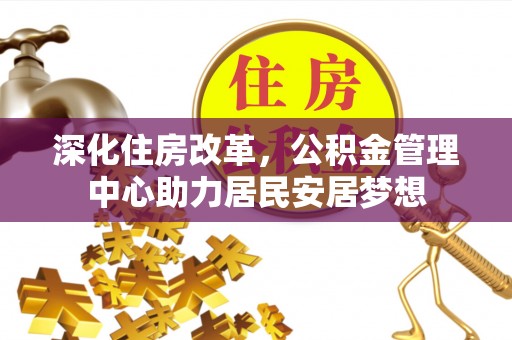快办深化住房改革，公积金管理中心助力居民安居梦想