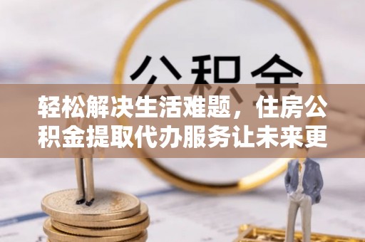 快办轻松解决生活难题，住房公积金提取代办服务让未来更安心