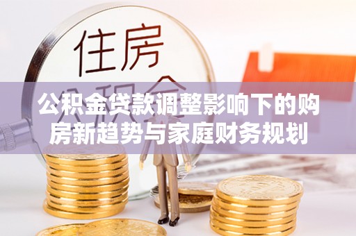 快办公积金贷款调整影响下的购房新趋势与家庭财务规划