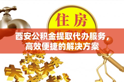 快办西安公积金提取代办服务，高效便捷的解决方案