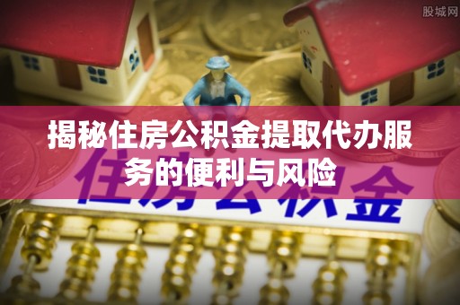 快办揭秘住房公积金提取代办服务的便利与风险