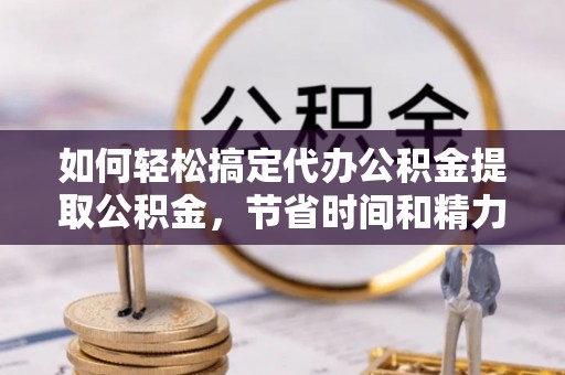 快办如何轻松搞定代办公积金提取公积金，节省时间和精力的秘密武器