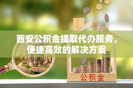 快办西安公积金提取代办服务，便捷高效的解决方案