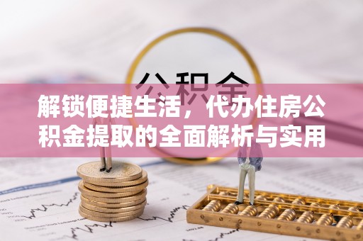 快办解锁便捷生活，代办住房公积金提取的全面解析与实用指南