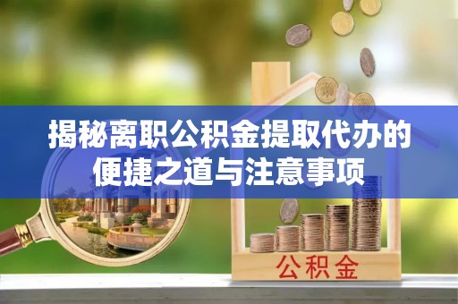 快办揭秘离职公积金提取代办的便捷之道与注意事项