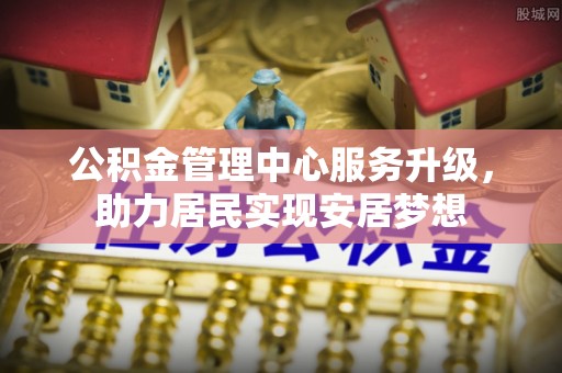 快办公积金管理中心服务升级，助力居民实现安居梦想