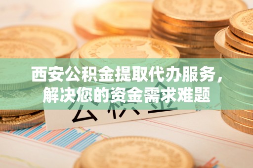 快办西安公积金提取代办服务，解决您的资金需求难题
