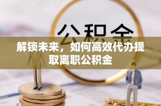 快办解锁未来，如何高效代办提取离职公积金