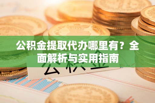 快办公积金提取代办哪里有？全面解析与实用指南