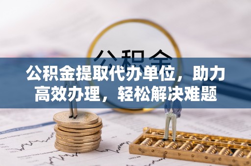 快办公积金提取代办单位，助力高效办理，轻松解决难题