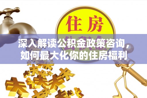 快办深入解读公积金政策咨询，如何最大化你的住房福利